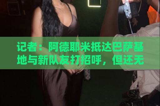 记者:阿德耶米抵达巴萨基地与新队友打招呼,但还无法参加训练 记者:阿德耶米抵达巴萨基地与新队友打招呼,但还无法参加训练