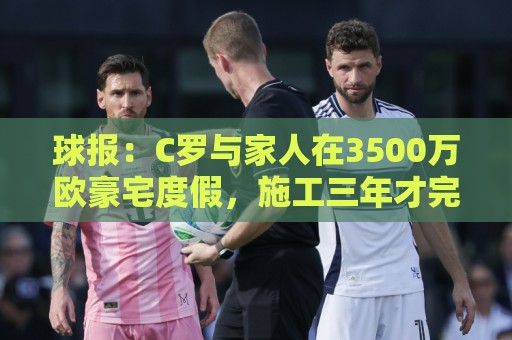 球报:C罗与家人在3500万欧豪宅度假,施工三年才完成 球报:C罗与家人在3500万欧豪宅度假,施工三年才完成