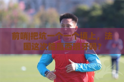 前哨|把坑一个一个填上，法国这次能赢西班牙吗？