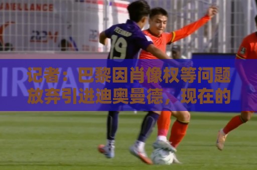 记者：巴黎因肖像权等问题放弃引进迪奥曼德，现在的目标是克鲁皮