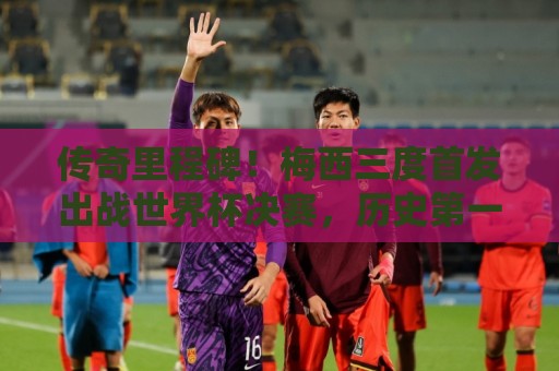 传奇里程碑！梅西三度首发出战世界杯决赛，历史第一人
