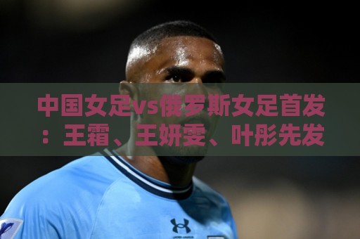 中国女足vs俄罗斯女足首发：王霜、王妍雯、叶彤先发，邵子钦替补