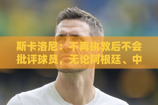 斯卡洛尼：不再执教后不会批评球员，无论阿根廷、中国还是日本人