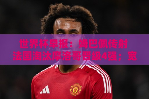 世界杯早报:姆巴佩传射 法国淘汰摩洛哥晋级4强;宽萨被禁赛2场 世界杯早报:姆巴佩传射 法国淘汰摩洛哥晋级4强;宽萨被禁赛2场