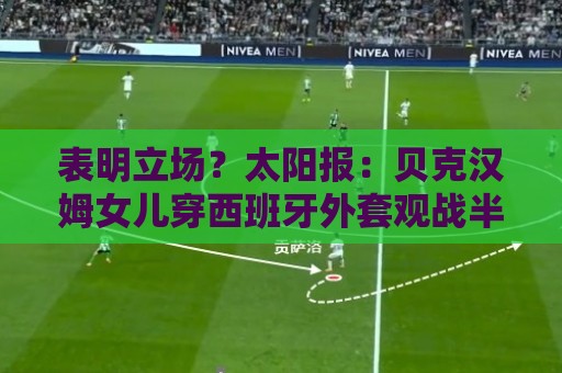 表明立场?太阳报:贝克汉姆女儿穿西班牙外套观战半决赛 表明立场?太阳报:贝克汉姆女儿穿西班牙外套观战半决赛