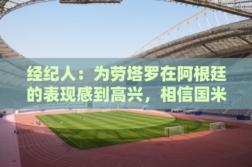 经纪人：为劳塔罗在阿根廷的表现感到高兴，相信国米大家庭也高兴