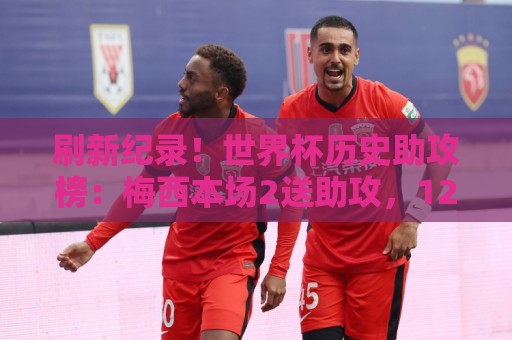 刷新纪录！世界杯历史助攻榜：梅西本场2送助攻，12助历史最多