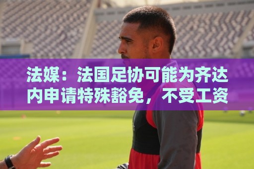 法媒:法国足协可能为齐达内申请特殊豁免,不受工资帽限制 法媒:法国足协可能为齐达内申请特殊豁免,不受工资帽限制