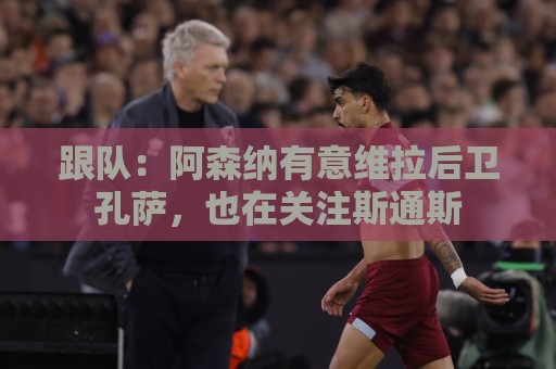 跟队：阿森纳有意维拉后卫孔萨，也在关注斯通斯