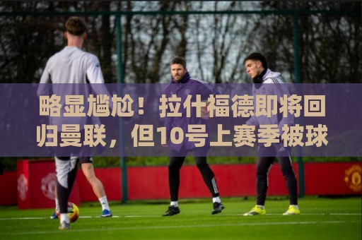 略显尴尬！拉什福德即将回归曼联，但10号上赛季被球队交给库尼亚