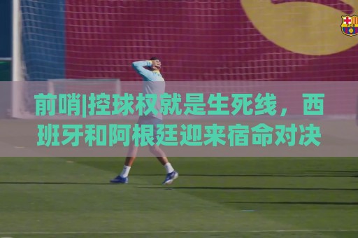 前哨|控球权就是生死线,西班牙和阿根廷迎来宿命对决! 前哨|控球权就是生死线,西班牙和阿根廷迎来宿命对决!