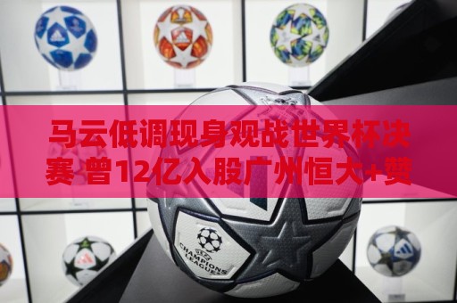 马云低调现身观战世界杯决赛 曾12亿入股广州恒大+赞助世俱杯