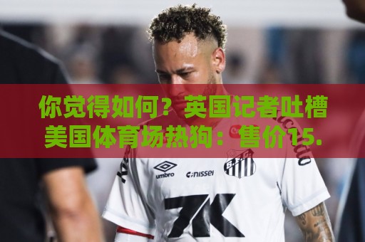 你觉得如何？英国记者吐槽美国体育场热狗：售价15.56刀 三口就没