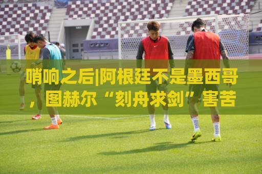 哨响之后|阿根廷不是墨西哥,图赫尔“刻舟求剑”害苦英格兰! 哨响之后|阿根廷不是墨西哥,图赫尔“刻舟求剑”害苦英格兰!