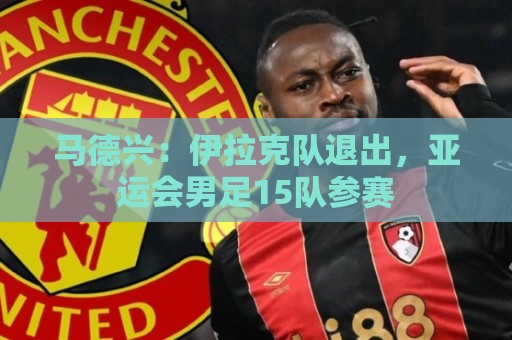 马德兴：伊拉克队退出，亚运会男足15队参赛