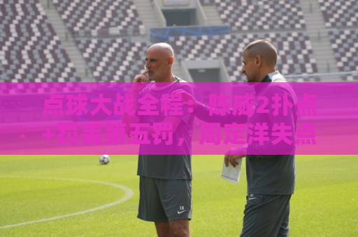 点球大战全程:陈威2扑点+罚丢第五罚,周定洋失点,刘祝润制胜 点球大战全程:陈威2扑点+罚丢第五罚,周定洋失点,刘祝润制胜