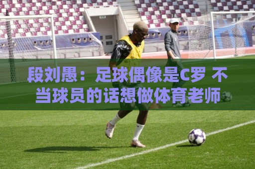 段刘愚:足球偶像是C罗 不当球员的话想做体育老师 段刘愚:足球偶像是C罗 不当球员的话想做体育老师