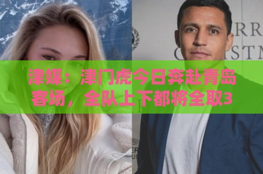 津媒:津门虎今日奔赴青岛客场,全队上下都将全取3分作为目标 津媒:津门虎今日奔赴青岛客场,全队上下都将全取3分作为目标