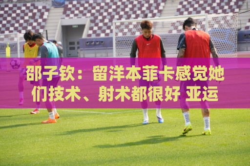 邵子钦：留洋本菲卡感觉她们技术、射术都很好 亚运会目标冠军
