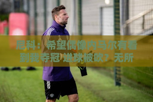 尼科：希望偶像内马尔有看到我夺冠 进球被吹？无所谓，我们赢了