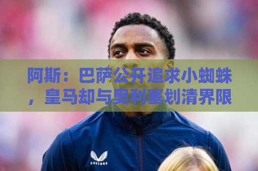 阿斯：巴萨公开追求小蜘蛛，皇马却与奥利塞划清界限不给拜仁添乱