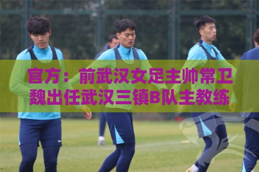官方:前武汉女足主帅常卫魏出任武汉三镇B队主教练 官方:前武汉女足主帅常卫魏出任武汉三镇B队主教练