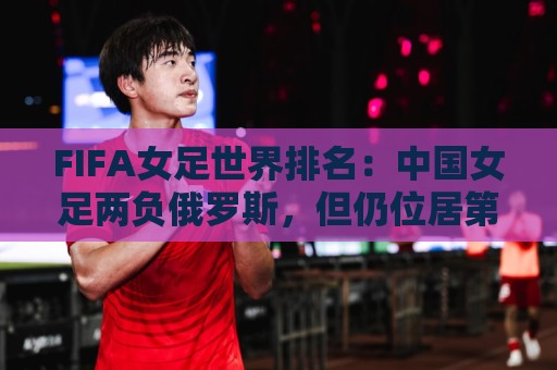 FIFA女足世界排名:中国女足两负俄罗斯,但仍位居第16位 FIFA女足世界排名:中国女足两负俄罗斯,但仍位居第16位