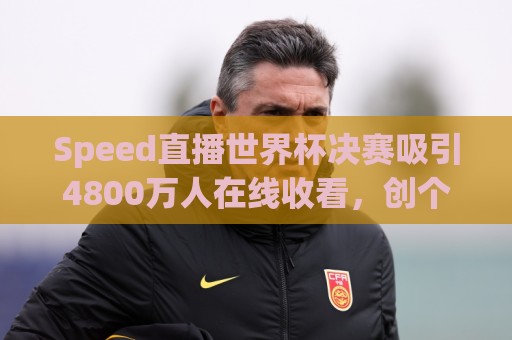 Speed直播世界杯决赛吸引4800万人在线收看,创个人直播生涯纪录 Speed直播世界杯决赛吸引4800万人在线收看,创个人直播生涯纪录