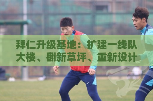 拜仁升级基地:扩建一线队大楼、翻新草坪、重新设计官方商店 拜仁升级基地:扩建一线队大楼、翻新草坪、重新设计官方商店