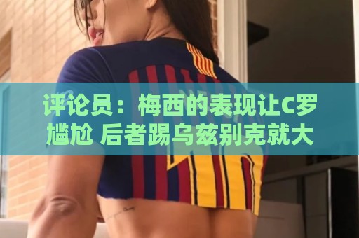 评论员:梅西的表现让C罗尴尬 后者踢乌兹别克就大喊“我回来了” 评论员:梅西的表现让C罗尴尬 后者踢乌兹别克就大喊“我回来了”