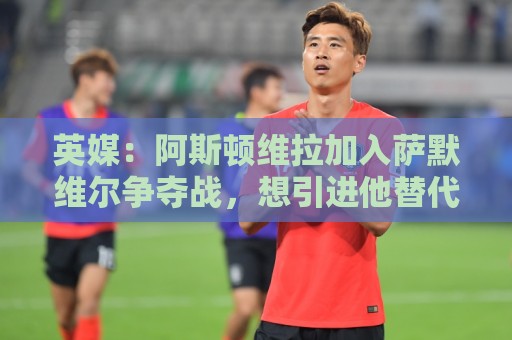 英媒：阿斯顿维拉加入萨默维尔争夺战，想引进他替代罗杰斯