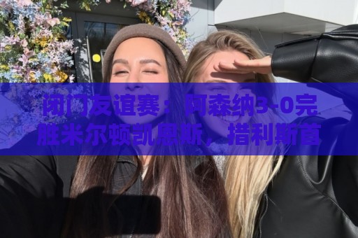 闭门友谊赛:阿森纳3-0完胜米尔顿凯恩斯,措利斯首秀送助攻 闭门友谊赛:阿森纳3-0完胜米尔顿凯恩斯,措利斯首秀送助攻