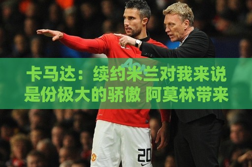 卡马达:续约米兰对我来说是份极大的骄傲 阿莫林带来很多新思路 卡马达:续约米兰对我来说是份极大的骄傲 阿莫林带来很多新思路