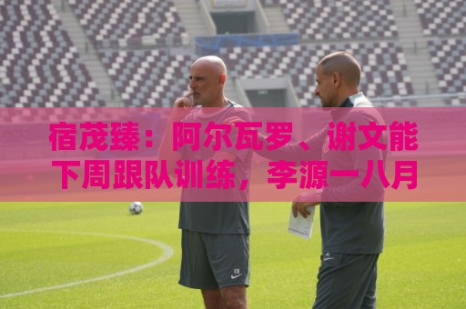 宿茂臻：阿尔瓦罗、谢文能下周跟队训练，李源一八月中上旬归队