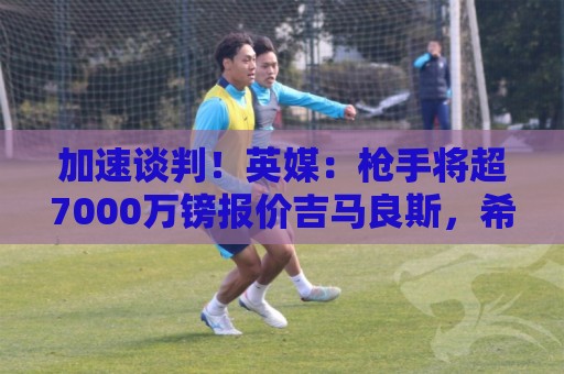 加速谈判!英媒:枪手将超7000万镑报价吉马良斯,希望本月达协议 加速谈判!英媒:枪手将超7000万镑报价吉马良斯,希望本月达协议
