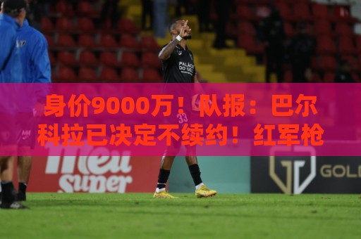 身价9000万!队报:巴尔科拉已决定不续约!红军枪手拜仁蓝军有意 身价9000万!队报:巴尔科拉已决定不续约!红军枪手拜仁蓝军有意