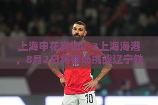 上海申花客场0-2上海海港,8月2日将客场挑战辽宁铁人 上海申花客场0-2上海海港,8月2日将客场挑战辽宁铁人