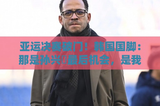 亚运决赛破门!韩国国脚:那是孙兴慜最后机会,是我帮他们免兵役 亚运决赛破门!韩国国脚:那是孙兴慜最后机会,是我帮他们免兵役