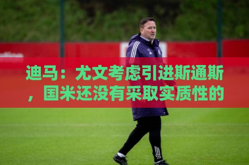 迪马:尤文考虑引进斯通斯,国米还没有采取实质性的行动 迪马:尤文考虑引进斯通斯,国米还没有采取实质性的行动