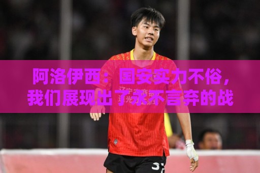 阿洛伊西：国安实力不俗，我们展现出了永不言弃的战斗精神