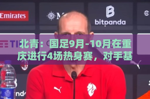 北青:国足9月-10月在重庆进行4场热身赛,对手基本确定 北青:国足9月-10月在重庆进行4场热身赛,对手基本确定