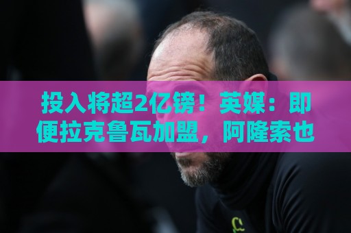 投入将超2亿镑！英媒：即便拉克鲁瓦加盟，阿隆索也仍需加强后防