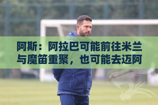 阿斯：阿拉巴可能前往米兰与魔笛重聚，也可能去迈阿密联手梅西