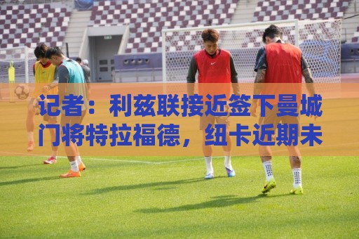 记者:利兹联接近签下曼城门将特拉福德,纽卡近期未提出报价 记者:利兹联接近签下曼城门将特拉福德,纽卡近期未提出报价