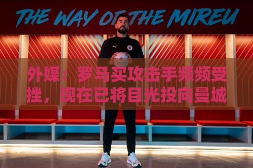 外媒：罗马买攻击手频频受挫，现在已将目光投向曼城旧将鲍勃