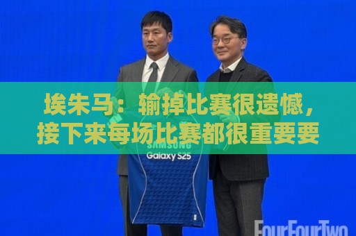 埃朱马：输掉比赛很遗憾，接下来每场比赛都很重要要好好表现