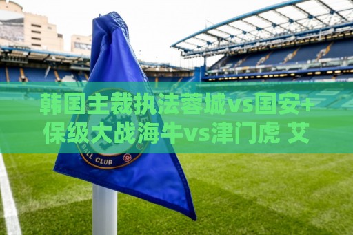 韩国主裁执法蓉城vs国安+保级大战海牛vs津门虎 艾堃执法上海德比 韩国主裁执法蓉城vs国安+保级大战海牛vs津门虎 艾堃执法上海德比