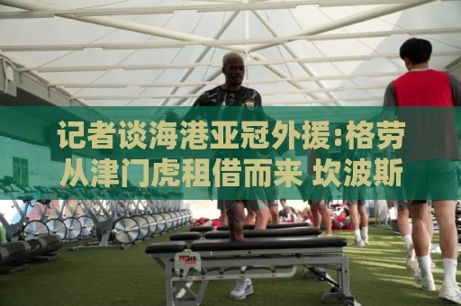 记者谈海港亚冠外援:格劳从津门虎租借而来 坎波斯是乌超主力中卫 记者谈海港亚冠外援:格劳从津门虎租借而来 坎波斯是乌超主力中卫