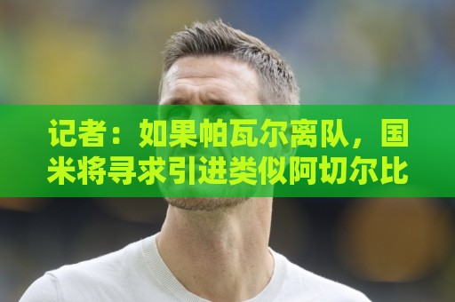 记者:如果帕瓦尔离队,国米将寻求引进类似阿切尔比的老将即战力 记者:如果帕瓦尔离队,国米将寻求引进类似阿切尔比的老将即战力
