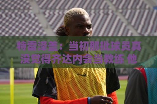 特雷泽盖：当初那批球员真没觉得齐达内会当教练 他最适合法国队